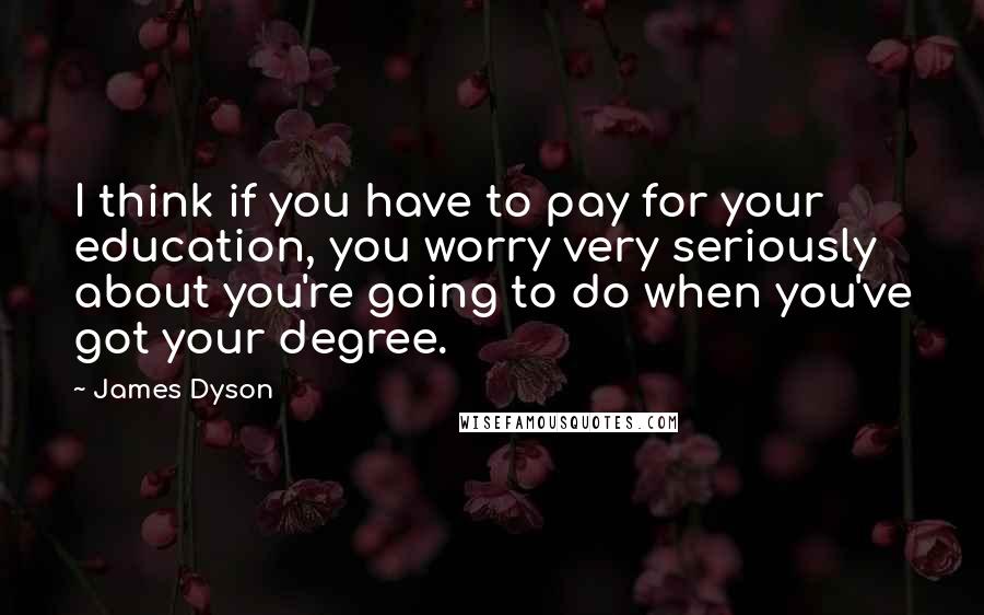 James Dyson quotes: I think if you have to pay for your education, you worry very seriously about you're going to do when you've got your degree.