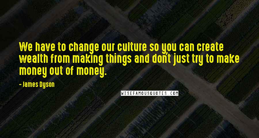 James Dyson quotes: We have to change our culture so you can create wealth from making things and don't just try to make money out of money.