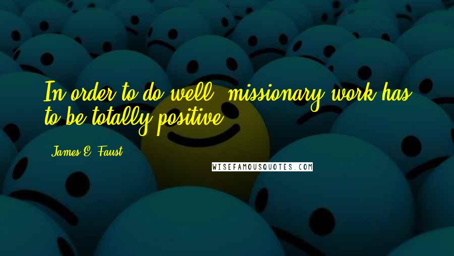 James E. Faust quotes: In order to do well, missionary work has to be totally positive.
