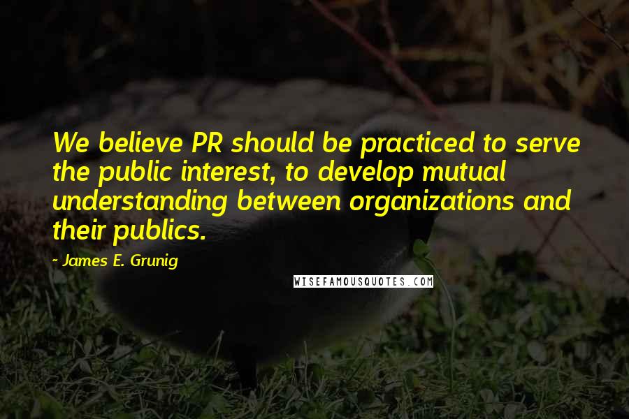 James E. Grunig quotes: We believe PR should be practiced to serve the public interest, to develop mutual understanding between organizations and their publics.