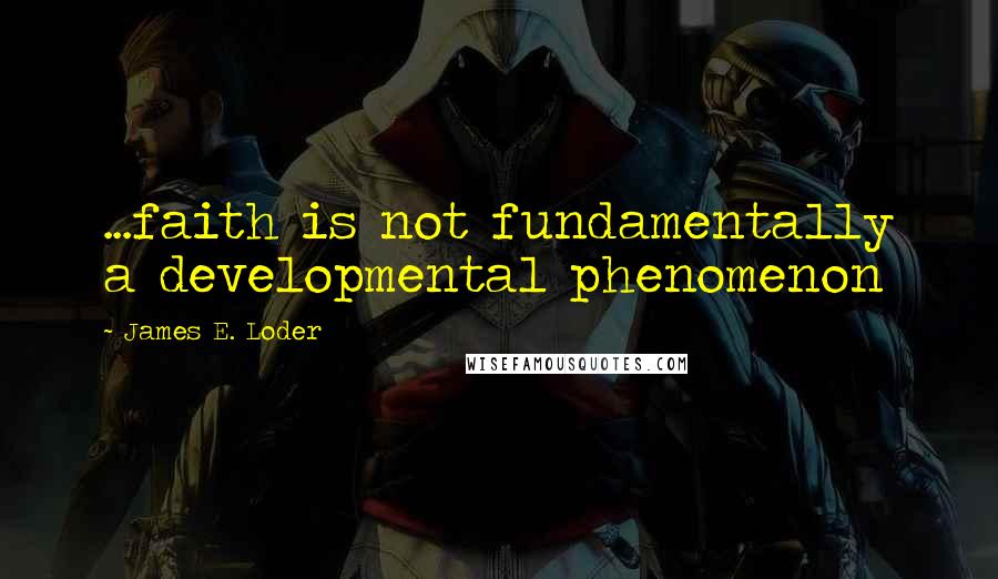 James E. Loder quotes: ...faith is not fundamentally a developmental phenomenon