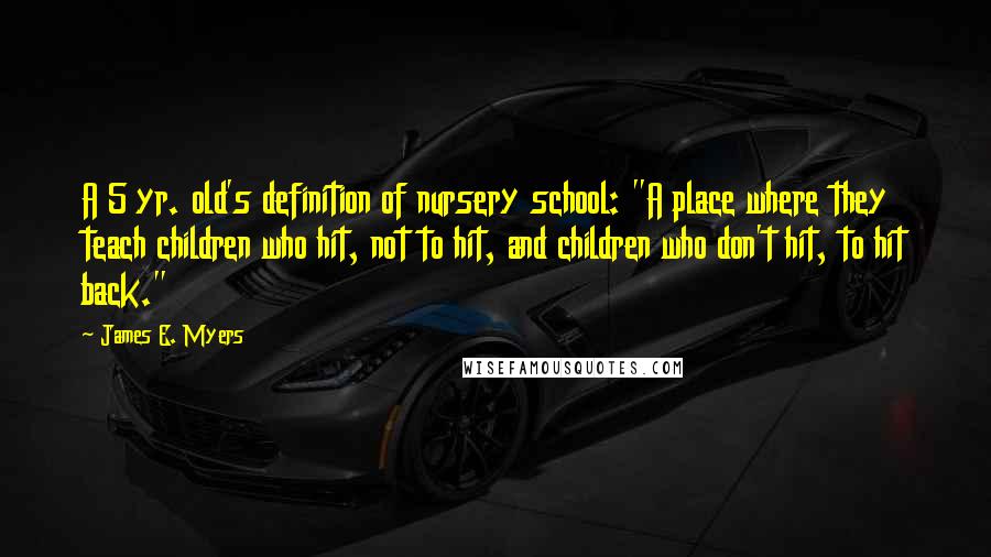James E. Myers quotes: A 5 yr. old's definition of nursery school: "A place where they teach children who hit, not to hit, and children who don't hit, to hit back." James E. Myers quotes: A 5 yr. old's definition of nursery school: "A place where they teach children who hit, not to hit, and children who don't hit, to hit back."