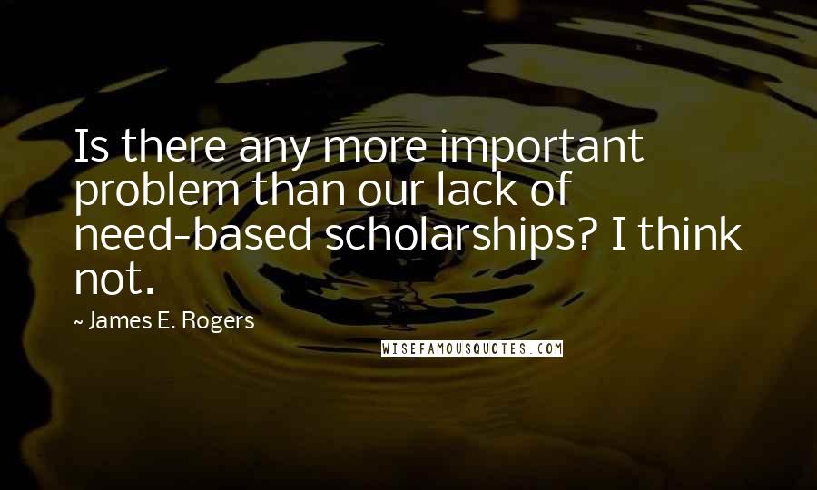 James E. Rogers quotes: Is there any more important problem than our lack of need-based scholarships? I think not.