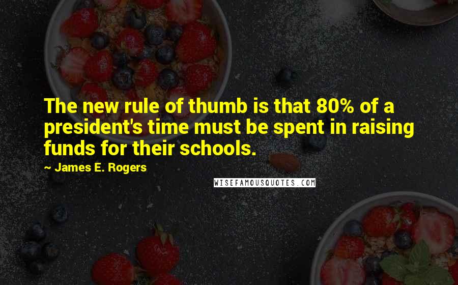James E. Rogers quotes: The new rule of thumb is that 80% of a president's time must be spent in raising funds for their schools. James E. Rogers quotes: The new rule of thumb is that 80% of a president's time must be spent in raising funds for their schools.
