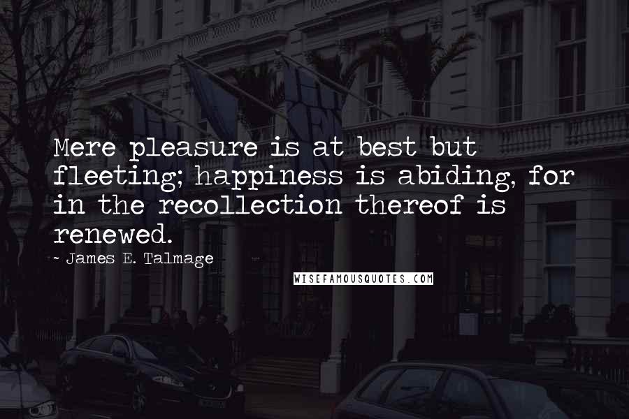 James E. Talmage quotes: Mere pleasure is at best but fleeting; happiness is abiding, for in the recollection thereof is renewed.