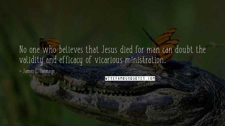 James E. Talmage quotes: No one who believes that Jesus died for man can doubt the validity and efficacy of vicarious ministration.