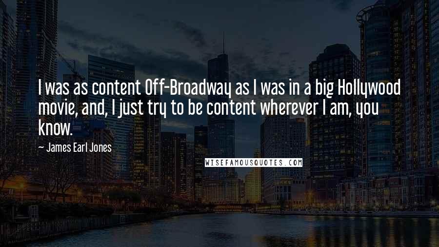 James Earl Jones quotes: I was as content Off-Broadway as I was in a big Hollywood movie, and, I just try to be content wherever I am, you know.