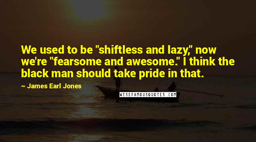 James Earl Jones quotes: We used to be "shiftless and lazy," now we're "fearsome and awesome." I think the black man should take pride in that.