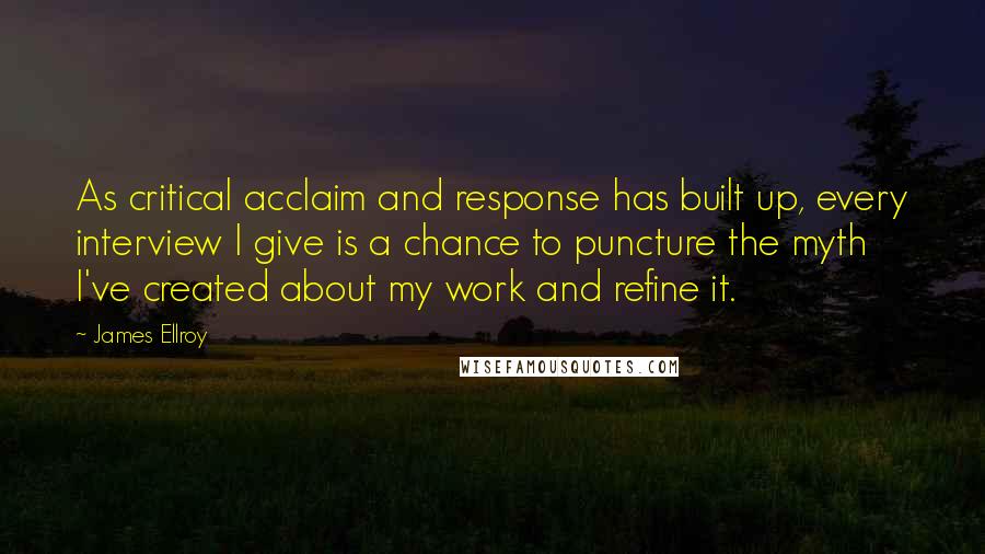 James Ellroy quotes: As critical acclaim and response has built up, every interview I give is a chance to puncture the myth I've created about my work and refine it.