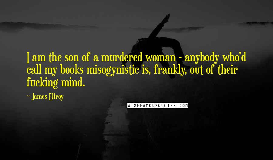 James Ellroy quotes: I am the son of a murdered woman - anybody who'd call my books misogynistic is, frankly, out of their fucking mind.