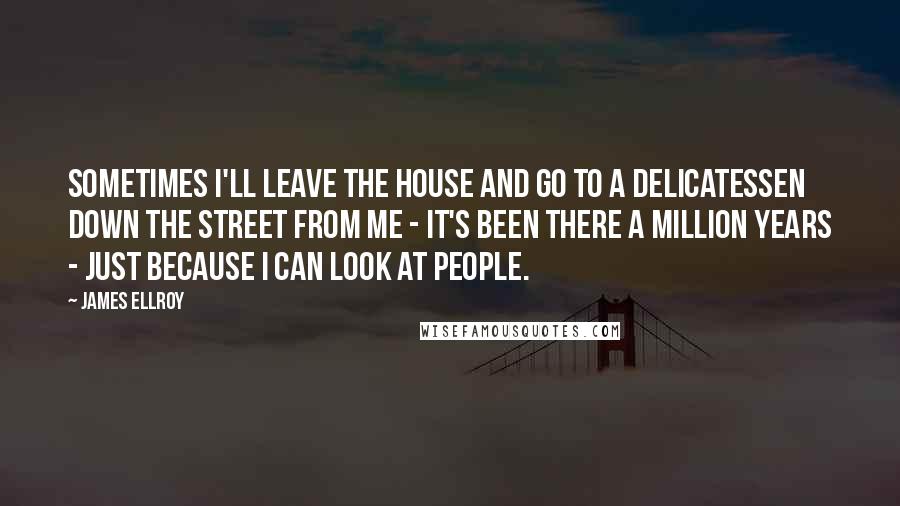 James Ellroy quotes: Sometimes I'll leave the house and go to a delicatessen down the street from me - it's been there a million years - just because I can look at people.