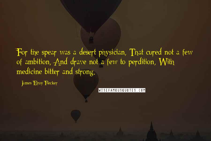 James Elroy Flecker quotes: For the spear was a desert physician, That cured not a few of ambition, And drave not a few to perdition, With medicine bitter and strong.