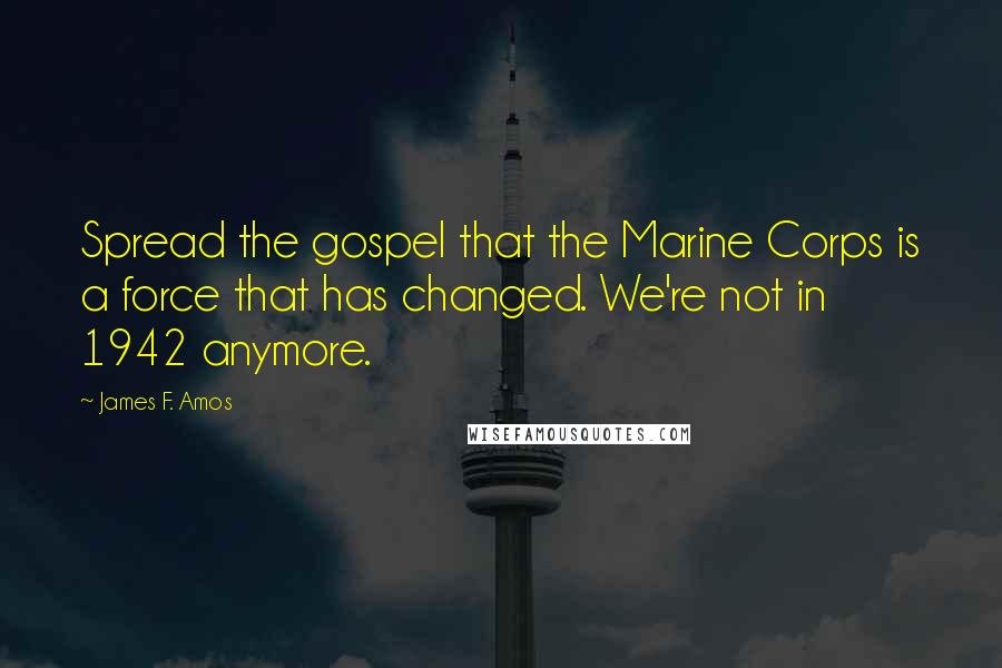 James F. Amos quotes: Spread the gospel that the Marine Corps is a force that has changed. We're not in 1942 anymore.