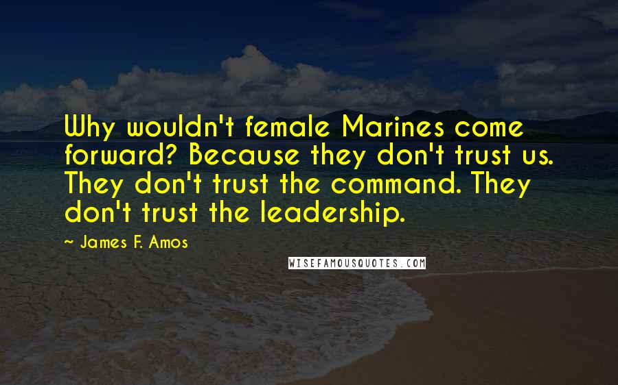 James F. Amos quotes: Why wouldn't female Marines come forward? Because they don't trust us. They don't trust the command. They don't trust the leadership.