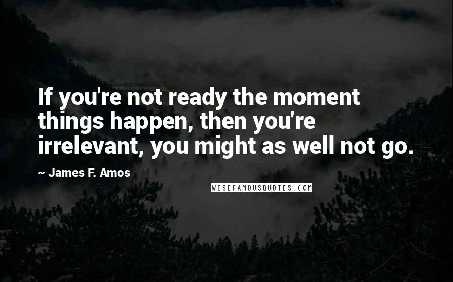 James F. Amos quotes: If you're not ready the moment things happen, then you're irrelevant, you might as well not go.