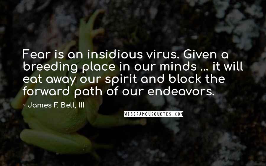 James F. Bell, III quotes: Fear is an insidious virus. Given a breeding place in our minds ... it will eat away our spirit and block the forward path of our endeavors.