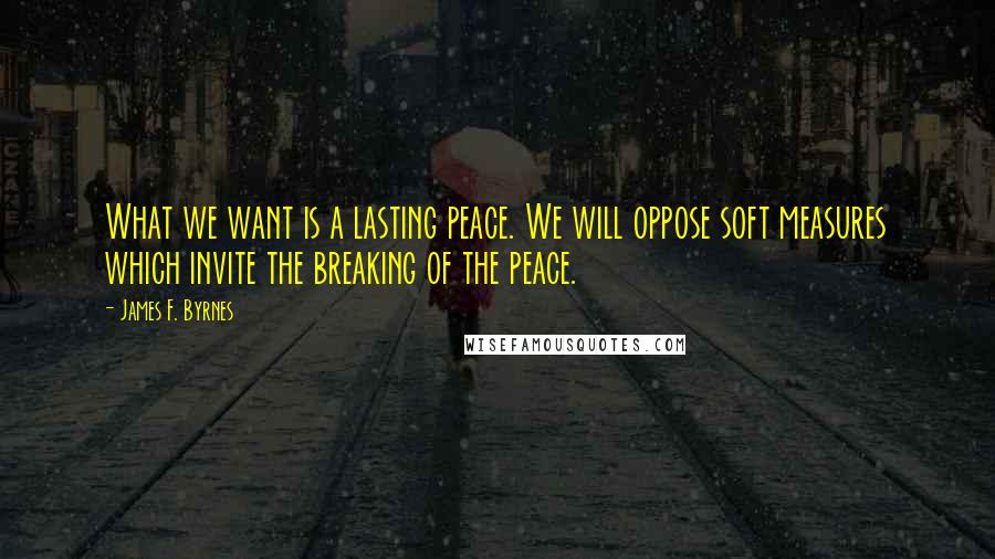 James F. Byrnes quotes: What we want is a lasting peace. We will oppose soft measures which invite the breaking of the peace.