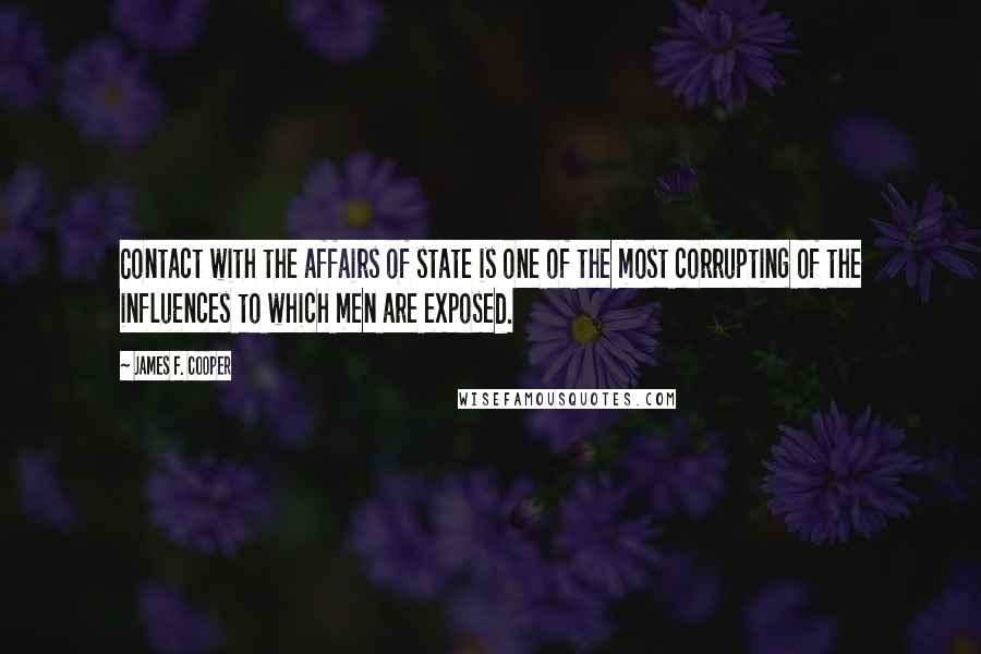 James F. Cooper quotes: Contact with the affairs of state is one of the most corrupting of the influences to which men are exposed. James F. Cooper quotes: Contact with the affairs of state is one of the most corrupting of the influences to which men are exposed.