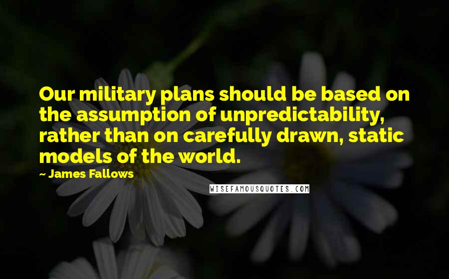 James Fallows quotes: Our military plans should be based on the assumption of unpredictability, rather than on carefully drawn, static models of the world.