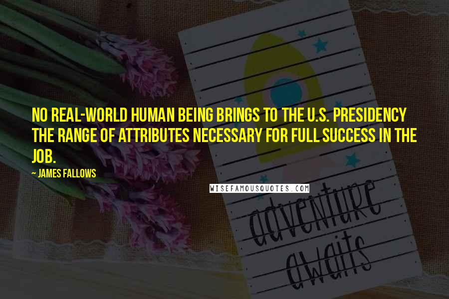James Fallows quotes: No real-world human being brings to the U.S. presidency the range of attributes necessary for full success in the job.