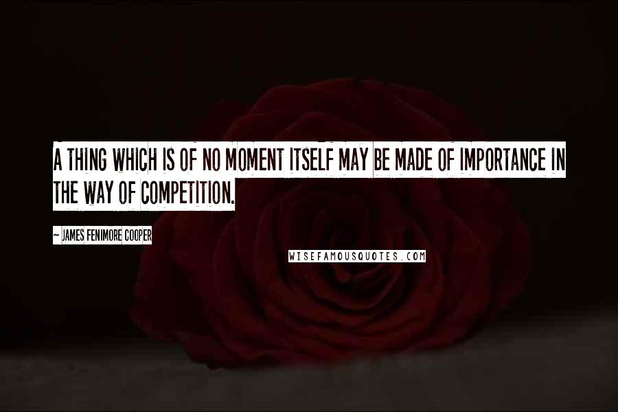 James Fenimore Cooper quotes: A thing which is of no moment itself may be made of importance in the way of competition.