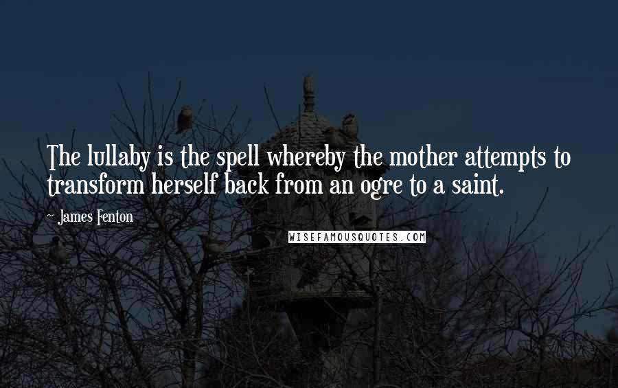 James Fenton quotes: The lullaby is the spell whereby the mother attempts to transform herself back from an ogre to a saint.