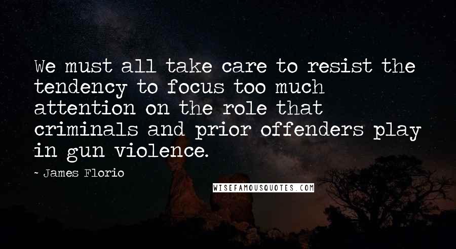 James Florio quotes: We must all take care to resist the tendency to focus too much attention on the role that criminals and prior offenders play in gun violence.