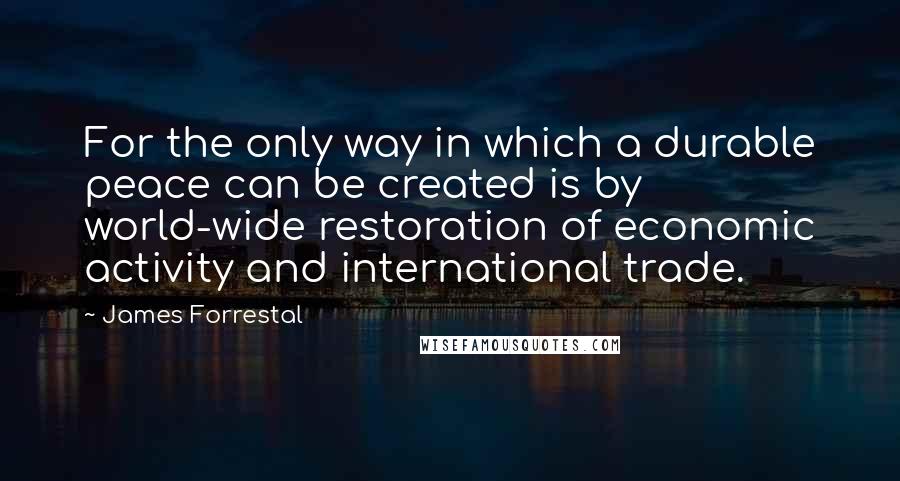 James Forrestal quotes: For the only way in which a durable peace can be created is by world-wide restoration of economic activity and international trade.