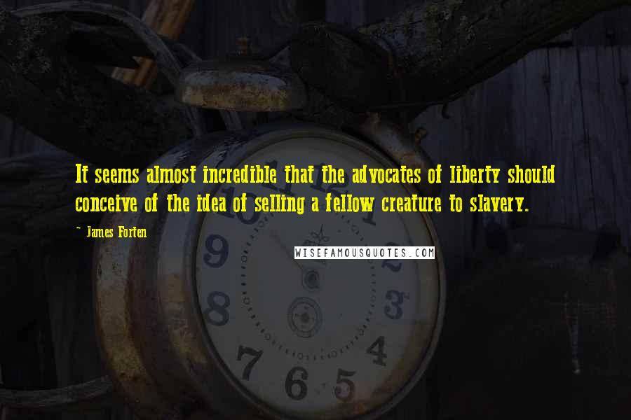 James Forten quotes: It seems almost incredible that the advocates of liberty should conceive of the idea of selling a fellow creature to slavery.