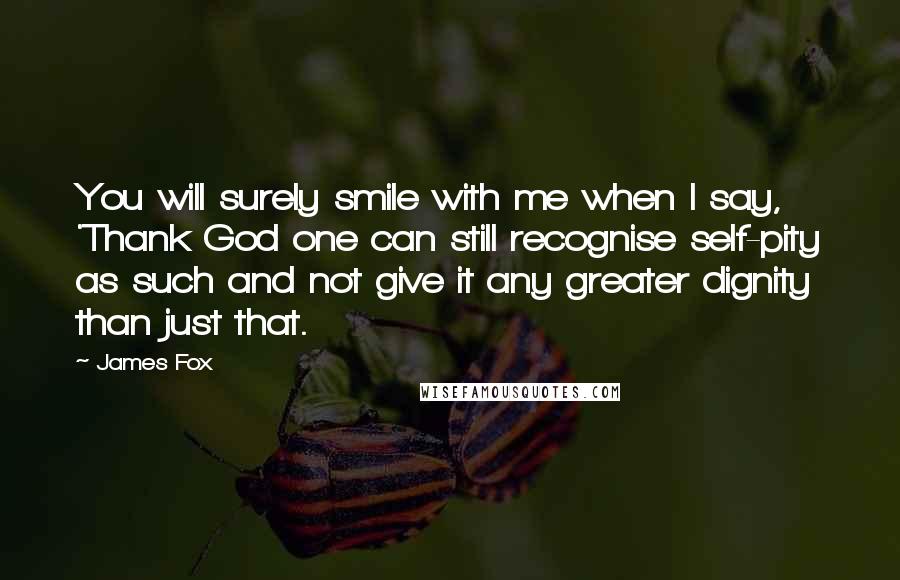 James Fox quotes: You will surely smile with me when I say, 'Thank God one can still recognise self-pity as such and not give it any greater dignity than just that.