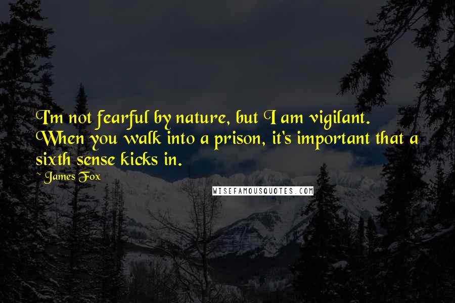 James Fox quotes: I'm not fearful by nature, but I am vigilant. When you walk into a prison, it's important that a sixth sense kicks in.