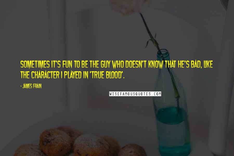 James Frain quotes: Sometimes it's fun to be the guy who doesn't know that he's bad, like the character I played in 'True Blood'.