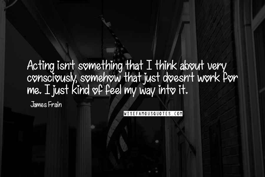 James Frain quotes: Acting isn't something that I think about very consciously, somehow that just doesn't work for me. I just kind of feel my way into it. James Frain quotes: Acting isn't something that I think about very consciously, somehow that just doesn't work for me. I just kind of feel my way into it.