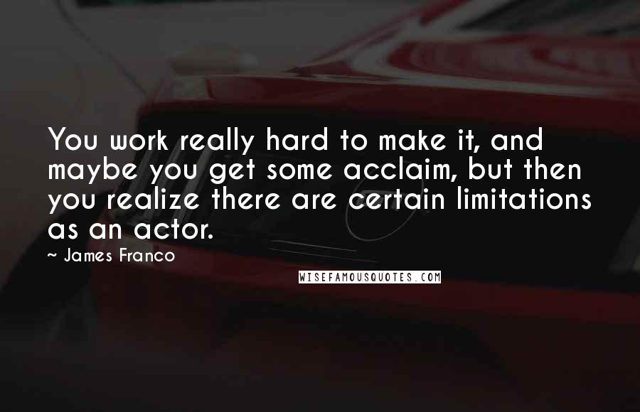 James Franco quotes: You work really hard to make it, and maybe you get some acclaim, but then you realize there are certain limitations as an actor. James Franco quotes: You work really hard to make it, and maybe you get some acclaim, but then you realize there are certain limitations as an actor.