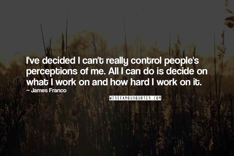 James Franco quotes: I've decided I can't really control people's perceptions of me. All I can do is decide on what I work on and how hard I work on it.
