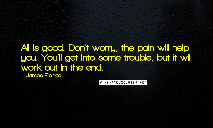 James Franco quotes: All is good. Don't worry, the pain will help you. You'll get into some trouble, but it will work out in the end. James Franco quotes: All is good. Don't worry, the pain will help you. You'll get into some trouble, but it will work out in the end.