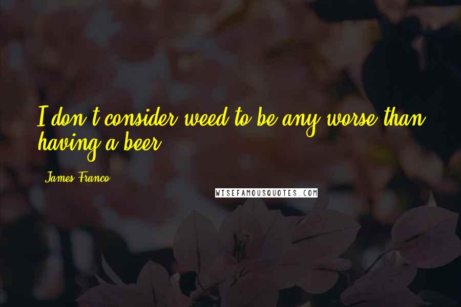 James Franco quotes: I don't consider weed to be any worse than having a beer.