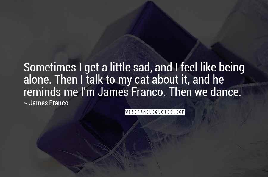 James Franco quotes: Sometimes I get a little sad, and I feel like being alone. Then I talk to my cat about it, and he reminds me I'm James Franco. Then we dance.