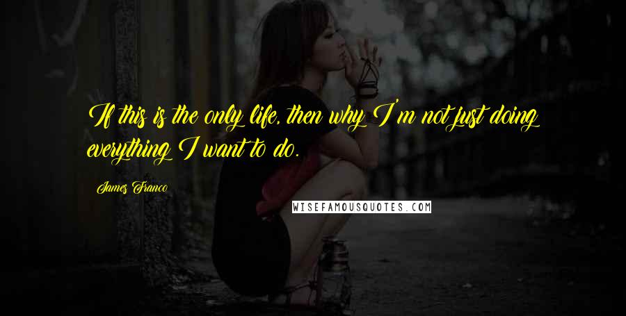 James Franco quotes: If this is the only life, then why I'm not just doing everything I want to do.