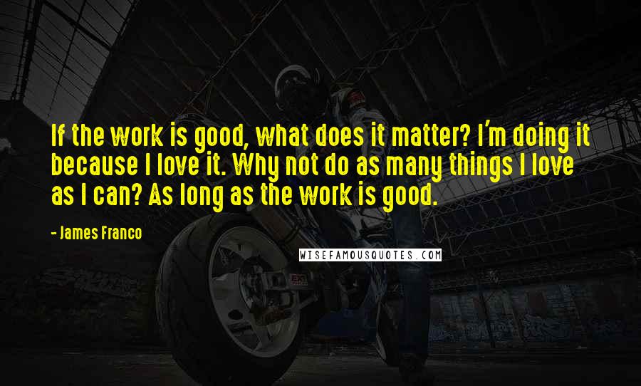 James Franco quotes: If the work is good, what does it matter? I'm doing it because I love it. Why not do as many things I love as I can? As long as James Franco quotes: If the work is good, what does it matter? I'm doing it because I love it. Why not do as many things I love as I can? As long as