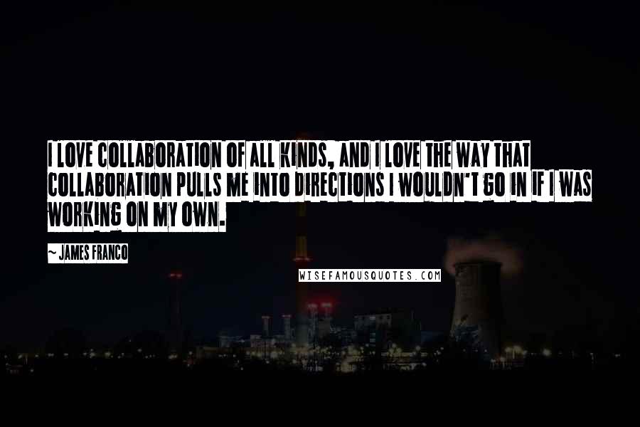 James Franco quotes: I love collaboration of all kinds, and I love the way that collaboration pulls me into directions I wouldn't go in if I was working on my own. James Franco quotes: I love collaboration of all kinds, and I love the way that collaboration pulls me into directions I wouldn't go in if I was working on my own.