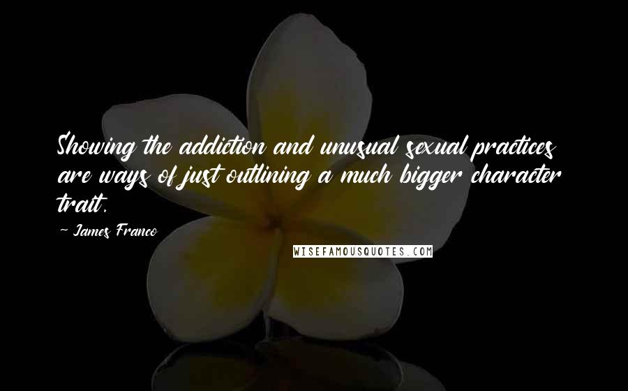 James Franco quotes: Showing the addiction and unusual sexual practices are ways of just outlining a much bigger character trait. James Franco quotes: Showing the addiction and unusual sexual practices are ways of just outlining a much bigger character trait.