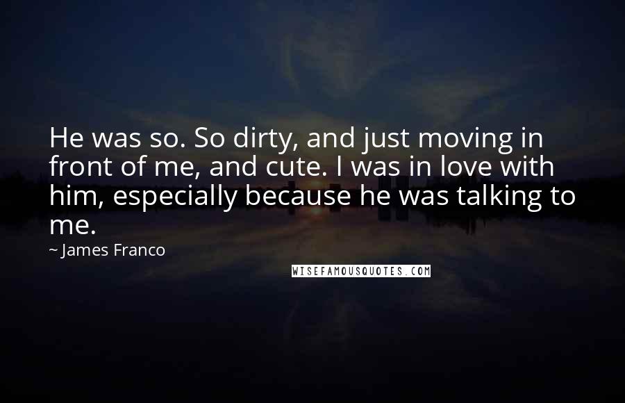 James Franco quotes: He was so. So dirty, and just moving in front of me, and cute. I was in love with him, especially because he was talking to me. James Franco quotes: He was so. So dirty, and just moving in front of me, and cute. I was in love with him, especially because he was talking to me.
