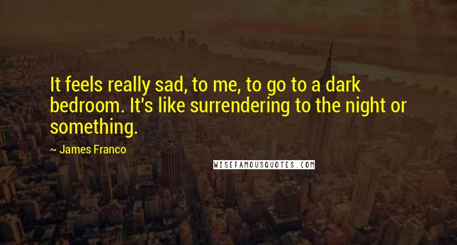 James Franco quotes: It feels really sad, to me, to go to a dark bedroom. It's like surrendering to the night or something. James Franco quotes: It feels really sad, to me, to go to a dark bedroom. It's like surrendering to the night or something.