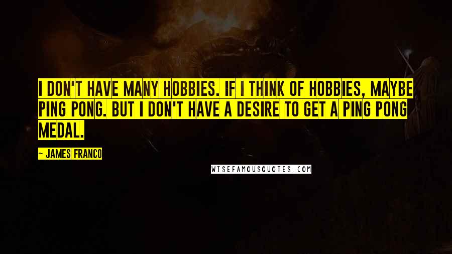 James Franco quotes: I don't have many hobbies. If I think of hobbies, maybe ping pong. But I don't have a desire to get a ping pong medal. James Franco quotes: I don't have many hobbies. If I think of hobbies, maybe ping pong. But I don't have a desire to get a ping pong medal.