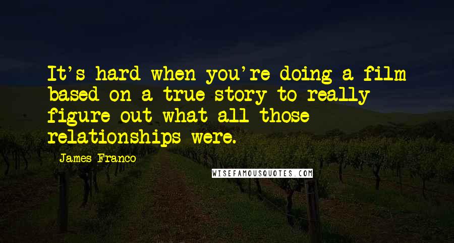 James Franco quotes: It's hard when you're doing a film based on a true story to really figure out what all those relationships were. James Franco quotes: It's hard when you're doing a film based on a true story to really figure out what all those relationships were.