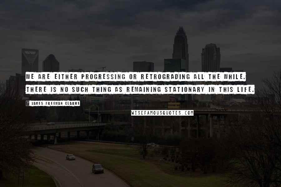 James Freeman Clarke quotes: We are either progressing or retrograding all the while. There is no such thing as remaining stationary in this life.