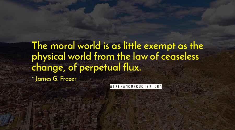James G. Frazer quotes: The moral world is as little exempt as the physical world from the law of ceaseless change, of perpetual flux. James G. Frazer quotes: The moral world is as little exempt as the physical world from the law of ceaseless change, of perpetual flux.