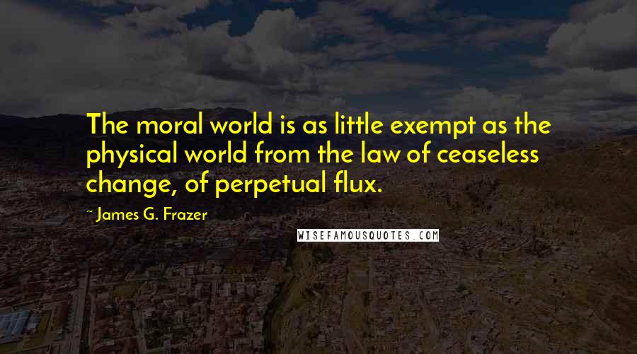 James G. Frazer quotes: The moral world is as little exempt as the physical world from the law of ceaseless change, of perpetual flux.