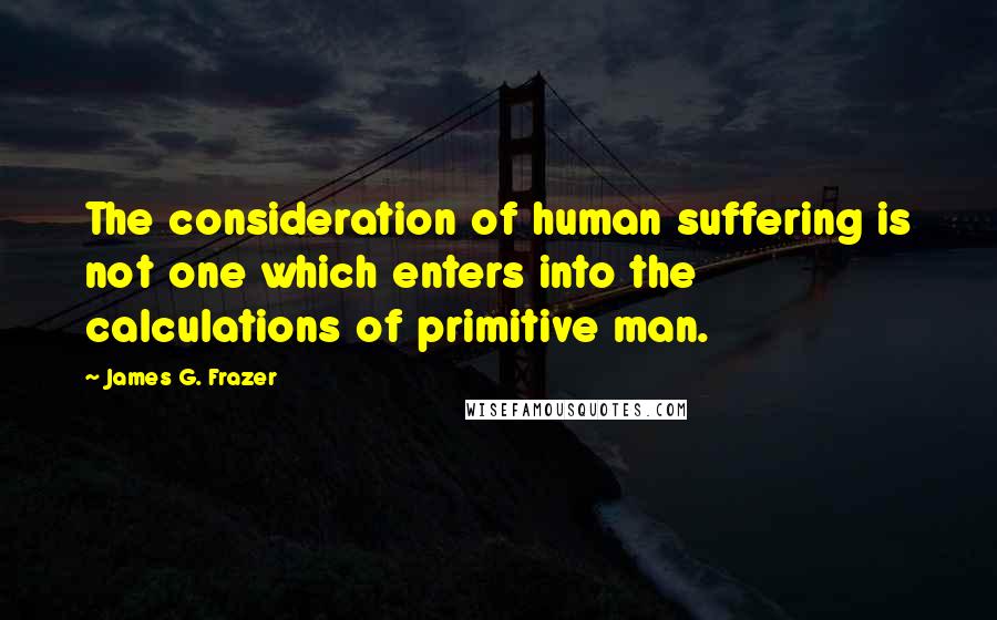 James G. Frazer quotes: The consideration of human suffering is not one which enters into the calculations of primitive man. James G. Frazer quotes: The consideration of human suffering is not one which enters into the calculations of primitive man.